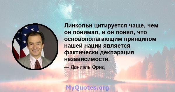 Линкольн цитируется чаще, чем он понимал, и он понял, что основополагающим принципом нашей нации является фактически декларация независимости.