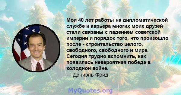 Мои 40 лет работы на дипломатической службе и карьера многих моих друзей стали связаны с падением советской империи и порядок того, что произошло после - строительство целого, свободного, свободного и мира. Сегодня