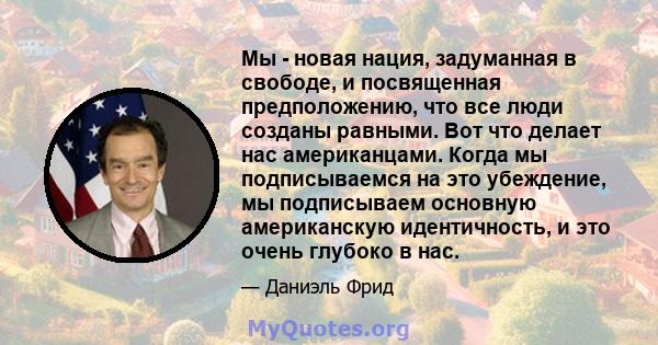 Мы - новая нация, задуманная в свободе, и посвященная предположению, что все люди созданы равными. Вот что делает нас американцами. Когда мы подписываемся на это убеждение, мы подписываем основную американскую