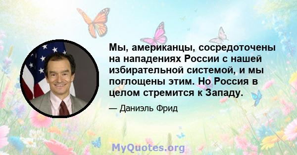 Мы, американцы, сосредоточены на нападениях России с нашей избирательной системой, и мы поглощены этим. Но Россия в целом стремится к Западу.