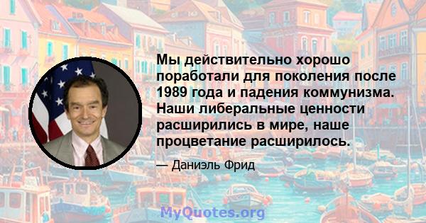 Мы действительно хорошо поработали для поколения после 1989 года и падения коммунизма. Наши либеральные ценности расширились в мире, наше процветание расширилось.