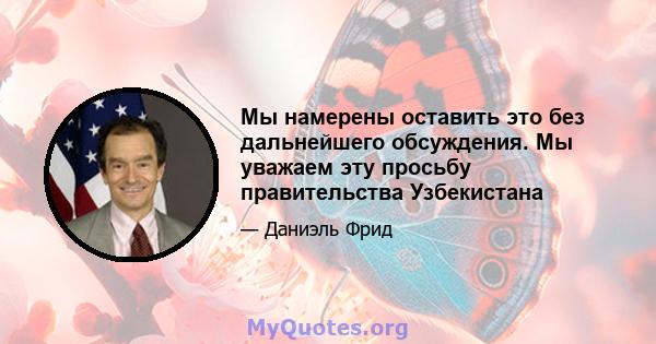 Мы намерены оставить это без дальнейшего обсуждения. Мы уважаем эту просьбу правительства Узбекистана