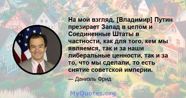 На мой взгляд, [Владимир] Путин презирает Запад в целом и Соединенные Штаты в частности, как для того, кем мы являемся, так и за наши либеральные ценности, так и за то, что мы сделали, то есть снятие советской империи.