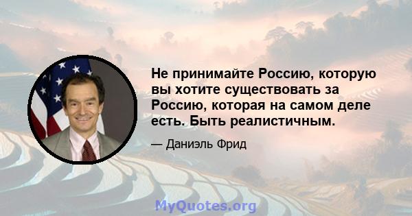 Не принимайте Россию, которую вы хотите существовать за Россию, которая на самом деле есть. Быть реалистичным.