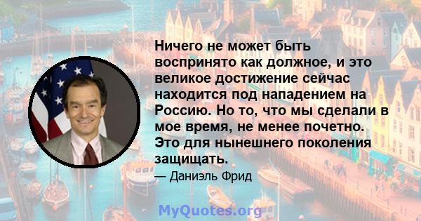 Ничего не может быть воспринято как должное, и это великое достижение сейчас находится под нападением на Россию. Но то, что мы сделали в мое время, не менее почетно. Это для нынешнего поколения защищать.