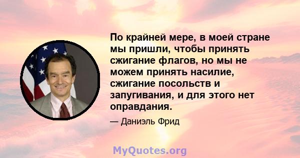 По крайней мере, в моей стране мы пришли, чтобы принять сжигание флагов, но мы не можем принять насилие, сжигание посольств и запугивания, и для этого нет оправдания.