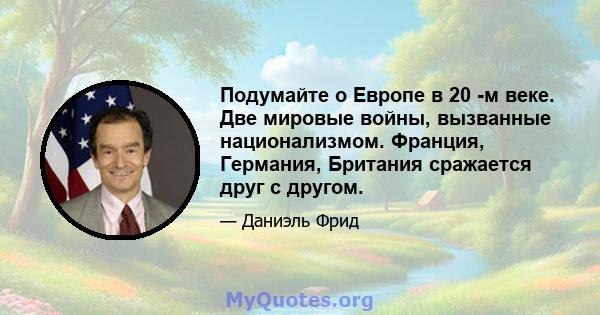 Подумайте о Европе в 20 -м веке. Две мировые войны, вызванные национализмом. Франция, Германия, Британия сражается друг с другом.