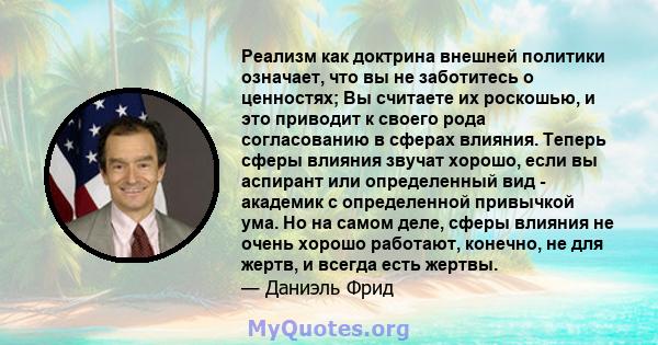 Реализм как доктрина внешней политики означает, что вы не заботитесь о ценностях; Вы считаете их роскошью, и это приводит к своего рода согласованию в сферах влияния. Теперь сферы влияния звучат хорошо, если вы аспирант 