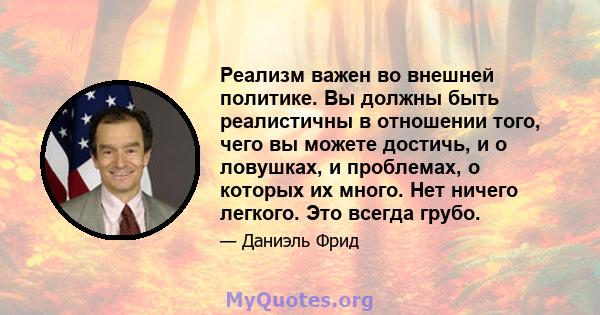 Реализм важен во внешней политике. Вы должны быть реалистичны в отношении того, чего вы можете достичь, и о ловушках, и проблемах, о которых их много. Нет ничего легкого. Это всегда грубо.