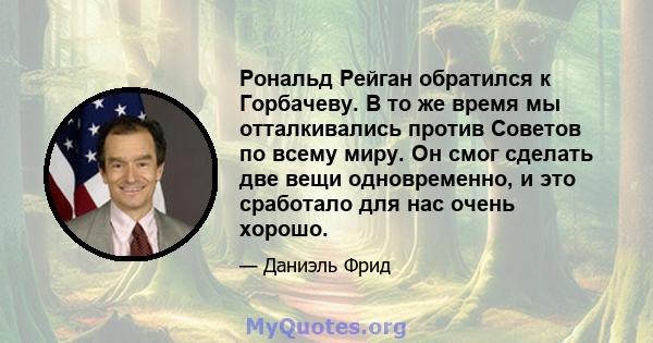 Рональд Рейган обратился к Горбачеву. В то же время мы отталкивались против Советов по всему миру. Он смог сделать две вещи одновременно, и это сработало для нас очень хорошо.