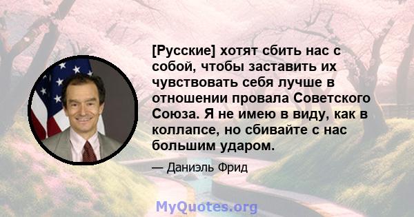 [Русские] хотят сбить нас с собой, чтобы заставить их чувствовать себя лучше в отношении провала Советского Союза. Я не имею в виду, как в коллапсе, но сбивайте с нас большим ударом.