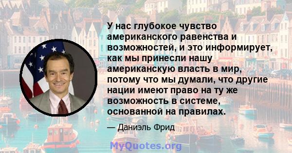 У нас глубокое чувство американского равенства и возможностей, и это информирует, как мы принесли нашу американскую власть в мир, потому что мы думали, что другие нации имеют право на ту же возможность в системе,