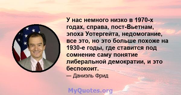 У нас немного низко в 1970-х годах, справа, пост-Вьетнам, эпоха Уотергейта, недомогание, все это, но это больше похоже на 1930-е годы, где ставится под сомнение саму понятие либеральной демократии, и это беспокоит.