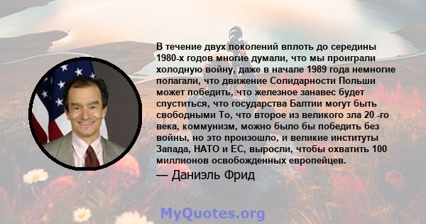 В течение двух поколений вплоть до середины 1980-х годов многие думали, что мы проиграли холодную войну, даже в начале 1989 года немногие полагали, что движение Солидарности Польши может победить, что железное занавес