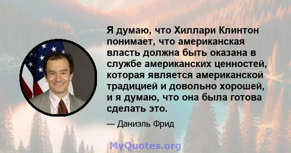 Я думаю, что Хиллари Клинтон понимает, что американская власть должна быть оказана в службе американских ценностей, которая является американской традицией и довольно хорошей, и я думаю, что она была готова сделать это.