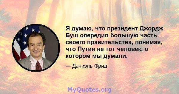 Я думаю, что президент Джордж Буш опередил большую часть своего правительства, понимая, что Путин не тот человек, о котором мы думали.