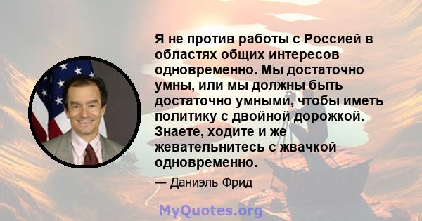 Я не против работы с Россией в областях общих интересов одновременно. Мы достаточно умны, или мы должны быть достаточно умными, чтобы иметь политику с двойной дорожкой. Знаете, ходите и же жевательнитесь с жвачкой