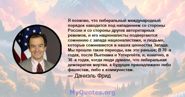 Я полагаю, что либеральный международный порядок находится под нападением со стороны России и со стороны других авторитарных режимов, и его националисты подвергаются сомнению с запада националистами, и людьми, которые