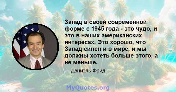 Запад в своей современной форме с 1945 года - это чудо, и это в наших американских интересах. Это хорошо, что Запад силен и в мире, и мы должны хотеть больше этого, а не меньше.