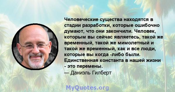 Человеческие существа находятся в стадии разработки, которые ошибочно думают, что они закончили. Человек, которым вы сейчас являетесь, такой же временный, такой же мимолетный и такой же временный, как и все люди,