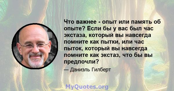 Что важнее - опыт или память об опыте? Если бы у вас был час экстаза, который вы навсегда помните как пытки, или час пыток, который вы навсегда помните как экстаз, что бы вы предпочли?