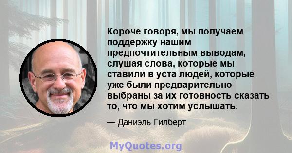 Короче говоря, мы получаем поддержку нашим предпочтительным выводам, слушая слова, которые мы ставили в уста людей, которые уже были предварительно выбраны за их готовность сказать то, что мы хотим услышать.