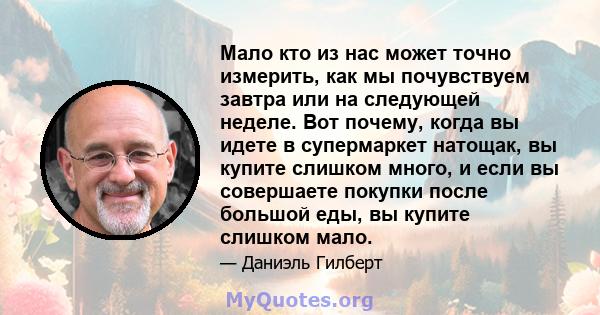 Мало кто из нас может точно измерить, как мы почувствуем завтра или на следующей неделе. Вот почему, когда вы идете в супермаркет натощак, вы купите слишком много, и если вы совершаете покупки после большой еды, вы