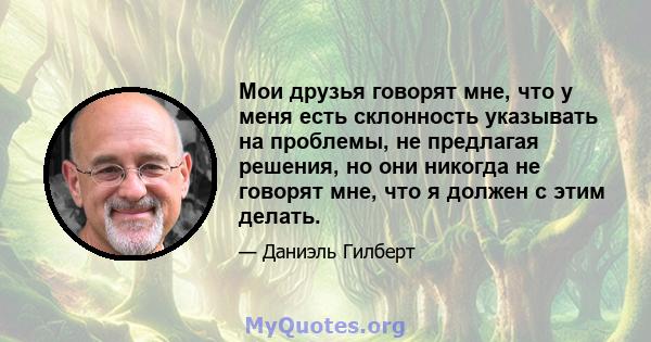 Мои друзья говорят мне, что у меня есть склонность указывать на проблемы, не предлагая решения, но они никогда не говорят мне, что я должен с этим делать.