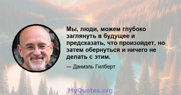 Мы, люди, можем глубоко заглянуть в будущее и предсказать, что произойдет, но затем обернуться и ничего не делать с этим.