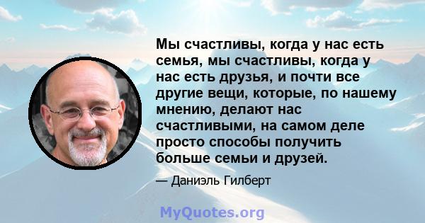 Мы счастливы, когда у нас есть семья, мы счастливы, когда у нас есть друзья, и почти все другие вещи, которые, по нашему мнению, делают нас счастливыми, на самом деле просто способы получить больше семьи и друзей.