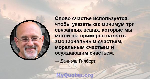 Слово счастье используется, чтобы указать как минимум три связанных вещах, которые мы могли бы примерно назвать эмоциональным счастьем, моральным счастьем и осуждающим счастьем.