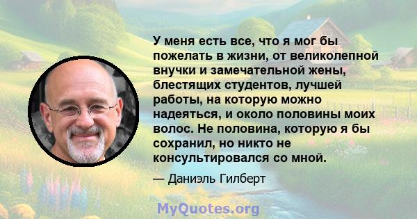 У меня есть все, что я мог бы пожелать в жизни, от великолепной внучки и замечательной жены, блестящих студентов, лучшей работы, на которую можно надеяться, и около половины моих волос. Не половина, которую я бы