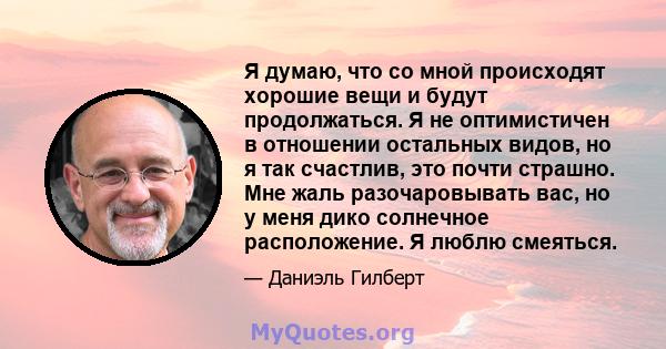 Я думаю, что со мной происходят хорошие вещи и будут продолжаться. Я не оптимистичен в отношении остальных видов, но я так счастлив, это почти страшно. Мне жаль разочаровывать вас, но у меня дико солнечное расположение. 