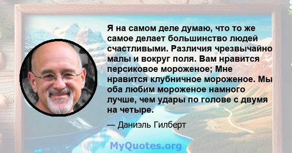 Я на самом деле думаю, что то же самое делает большинство людей счастливыми. Различия чрезвычайно малы и вокруг поля. Вам нравится персиковое мороженое; Мне нравится клубничное мороженое. Мы оба любим мороженое намного