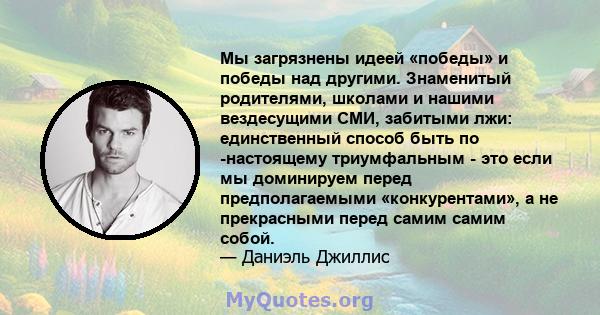 Мы загрязнены идеей «победы» и победы над другими. Знаменитый родителями, школами и нашими вездесущими СМИ, забитыми лжи: единственный способ быть по -настоящему триумфальным - это если мы доминируем перед