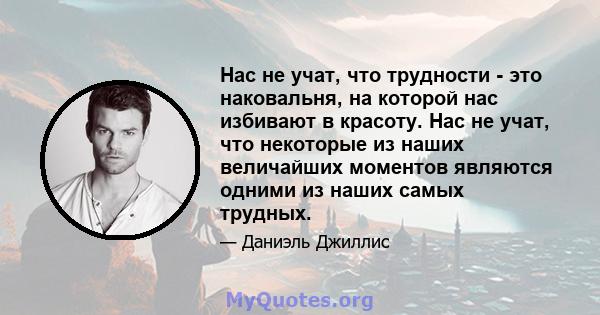 Нас не учат, что трудности - это наковальня, на которой нас избивают в красоту. Нас не учат, что некоторые из наших величайших моментов являются одними из наших самых трудных.