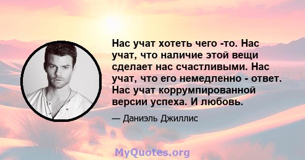 Нас учат хотеть чего -то. Нас учат, что наличие этой вещи сделает нас счастливыми. Нас учат, что его немедленно - ответ. Нас учат коррумпированной версии успеха. И любовь.