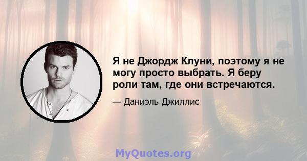 Я не Джордж Клуни, поэтому я не могу просто выбрать. Я беру роли там, где они встречаются.