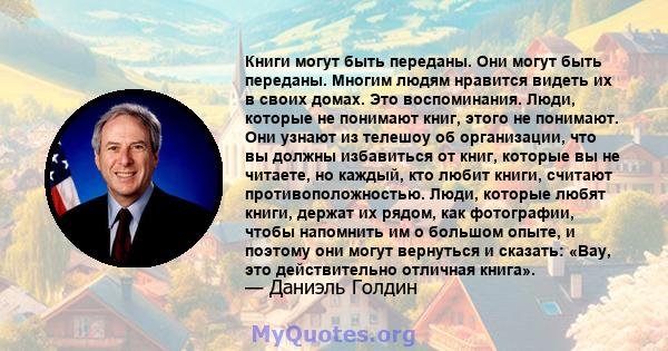 Книги могут быть переданы. Они могут быть переданы. Многим людям нравится видеть их в своих домах. Это воспоминания. Люди, которые не понимают книг, этого не понимают. Они узнают из телешоу об организации, что вы должны 