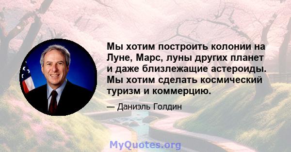 Мы хотим построить колонии на Луне, Марс, луны других планет и даже близлежащие астероиды. Мы хотим сделать космический туризм и коммерцию.