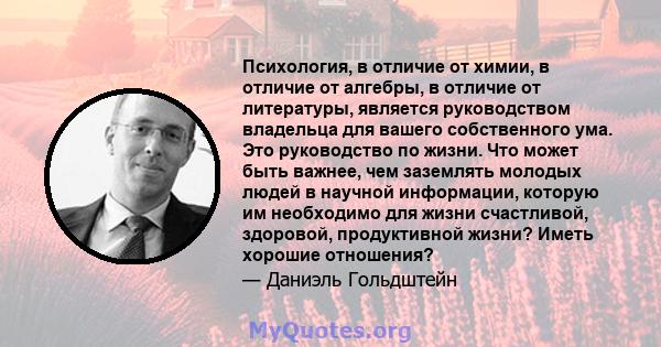 Психология, в отличие от химии, в отличие от алгебры, в отличие от литературы, является руководством владельца для вашего собственного ума. Это руководство по жизни. Что может быть важнее, чем заземлять молодых людей в