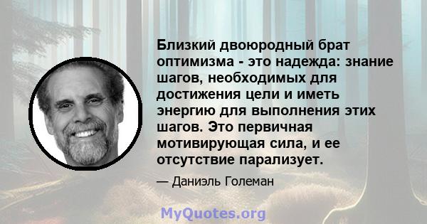 Близкий двоюродный брат оптимизма - это надежда: знание шагов, необходимых для достижения цели и иметь энергию для выполнения этих шагов. Это первичная мотивирующая сила, и ее отсутствие парализует.