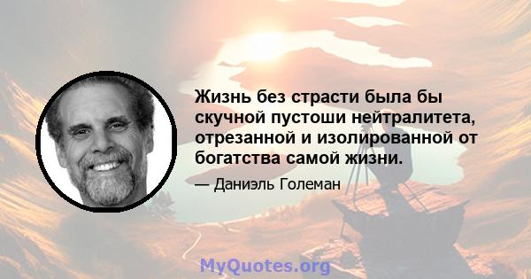 Жизнь без страсти была бы скучной пустоши нейтралитета, отрезанной и изолированной от богатства самой жизни.