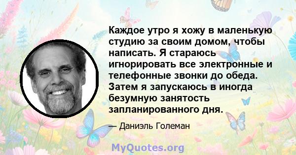 Каждое утро я хожу в маленькую студию за своим домом, чтобы написать. Я стараюсь игнорировать все электронные и телефонные звонки до обеда. Затем я запускаюсь в иногда безумную занятость запланированного дня.