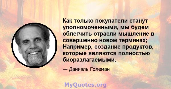 Как только покупатели станут уполномоченными, мы будем облегчить отрасли мышление в совершенно новом терминах; Например, создание продуктов, которые являются полностью биоразлагаемыми.