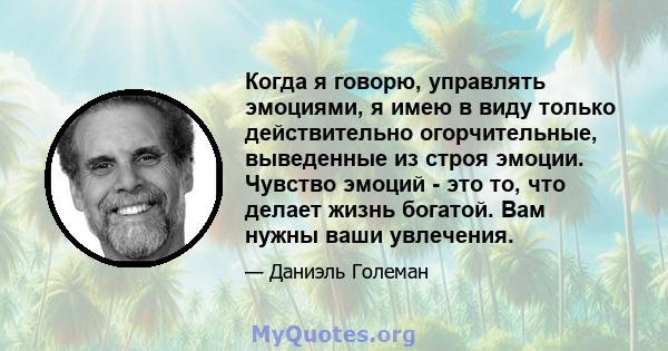 Когда я говорю, управлять эмоциями, я имею в виду только действительно огорчительные, выведенные из строя эмоции. Чувство эмоций - это то, что делает жизнь богатой. Вам нужны ваши увлечения.