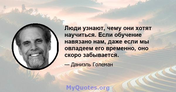 Люди узнают, чему они хотят научиться. Если обучение навязано нам, даже если мы овладеем его временно, оно скоро забывается.