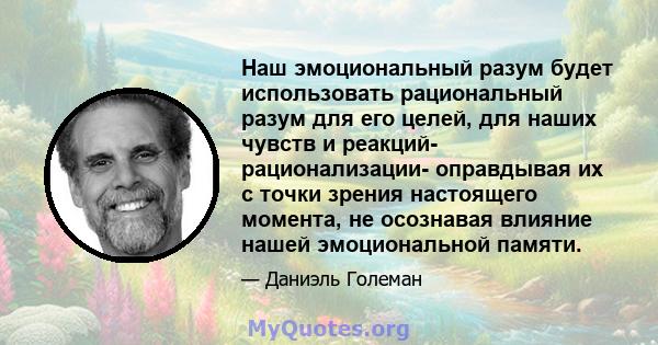 Наш эмоциональный разум будет использовать рациональный разум для его целей, для наших чувств и реакций- рационализации- оправдывая их с точки зрения настоящего момента, не осознавая влияние нашей эмоциональной памяти.