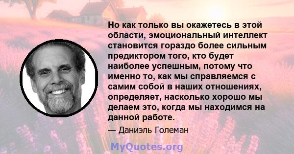 Но как только вы окажетесь в этой области, эмоциональный интеллект становится гораздо более сильным предиктором того, кто будет наиболее успешным, потому что именно то, как мы справляемся с самим собой в наших