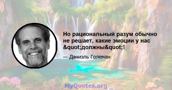 Но рациональный разум обычно не решает, какие эмоции у нас "должны"!